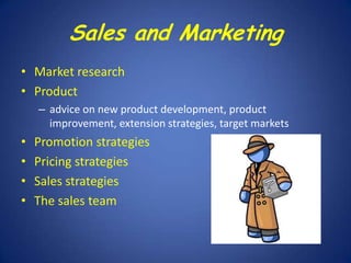 Sales and Marketing
• Market research
• Product
– advice on new product development, product
improvement, extension strategies, target markets

•
•
•
•

Promotion strategies
Pricing strategies
Sales strategies
The sales team

 