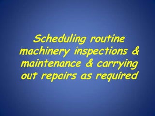 Scheduling routine
machinery inspections &
maintenance & carrying
out repairs as required

 