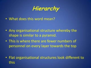 Hierarchy
• What does this word mean?
• Any organisational structure whereby the
shape is similar to a pyramid.
• This is where there are fewer numbers of
personnel on every layer towards the top
• Flat organisational structures look different to
this

 