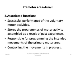 Premotor area-Area 6
3.Associated functions
• Successful performance of the voluntary
motor activities.
• Stores the programmes of motor activity
assembled as a result of past experience.
• Responsible for programming the intended
movements of the primary motor area
• Controlling the movements in progress.
1/5/2016 22
Dr.Deepak N.Khedekar.LTMMC & GH,SION
,MUMBAI.22
 