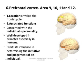 6.Prefrontal cortex- Area 9, 10, 11and 12.
• 1.Location:Envelop the
frontal pole.
• 2.Associated functions:
• Concerned with the
individual's personality.
• Well developed in
primates especially in
humans.
• Exerts its influence in
determining the initiative
and judgement of an
individual.1/5/2016 31
Dr.Deepak N.Khedekar.LTMMC & GH,SION
,MUMBAI.22
 