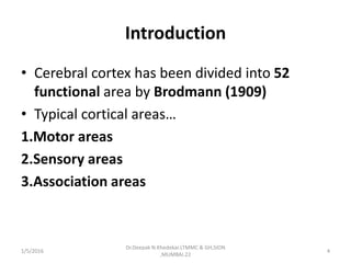 Introduction
• Cerebral cortex has been divided into 52
functional area by Brodmann (1909)
• Typical cortical areas…
1.Motor areas
2.Sensory areas
3.Association areas
1/5/2016 4
Dr.Deepak N.Khedekar.LTMMC & GH,SION
,MUMBAI.22
 