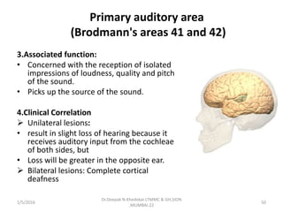 Primary auditory area
(Brodmann's areas 41 and 42)
3.Associated function:
• Concerned with the reception of isolated
impressions of loudness, quality and pitch
of the sound.
• Picks up the source of the sound.
4.Clinical Correlation
 Unilateral lesions:
• result in slight loss of hearing because it
receives auditory input from the cochleae
of both sides, but
• Loss will be greater in the opposite ear.
 Bilateral lesions: Complete cortical
deafness
1/5/2016 50
Dr.Deepak N.Khedekar.LTMMC & GH,SION
,MUMBAI.22
 