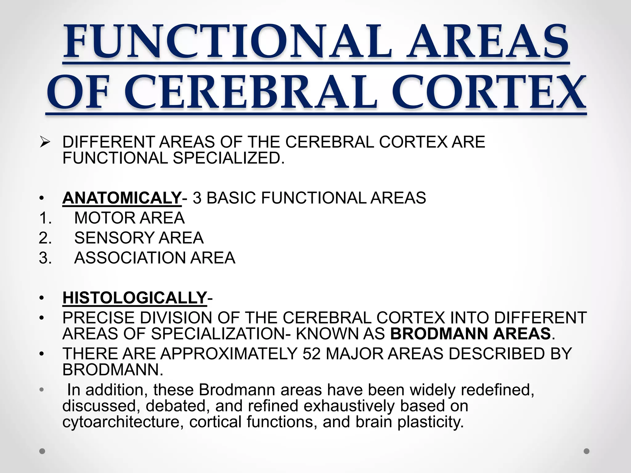 FUNCTIONAL AREAS
OF CEREBRAL CORTEX
 DIFFERENT AREAS OF THE CEREBRAL CORTEX ARE
FUNCTIONAL SPECIALIZED.
• ANATOMICALY- 3 BASIC FUNCTIONAL AREAS
1. MOTOR AREA
2. SENSORY AREA
3. ASSOCIATION AREA
• HISTOLOGICALLY-
• PRECISE DIVISION OF THE CEREBRAL CORTEX INTO DIFFERENT
AREAS OF SPECIALIZATION- KNOWN AS BRODMANN AREAS.
• THERE ARE APPROXIMATELY 52 MAJOR AREAS DESCRIBED BY
BRODMANN.
• In addition, these Brodmann areas have been widely redefined,
discussed, debated, and refined exhaustively based on
cytoarchitecture, cortical functions, and brain plasticity.
 