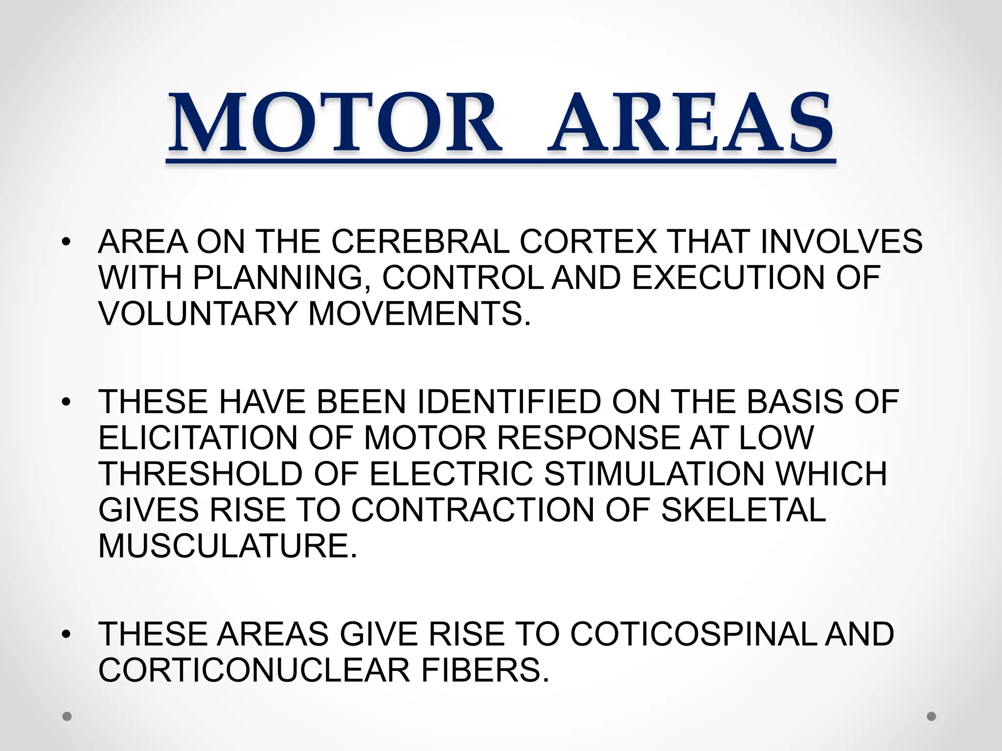 MOTOR AREAS
• AREA ON THE CEREBRAL CORTEX THAT INVOLVES
WITH PLANNING, CONTROL AND EXECUTION OF
VOLUNTARY MOVEMENTS.
• THESE HAVE BEEN IDENTIFIED ON THE BASIS OF
ELICITATION OF MOTOR RESPONSE AT LOW
THRESHOLD OF ELECTRIC STIMULATION WHICH
GIVES RISE TO CONTRACTION OF SKELETAL
MUSCULATURE.
• THESE AREAS GIVE RISE TO COTICOSPINAL AND
CORTICONUCLEAR FIBERS.
 
