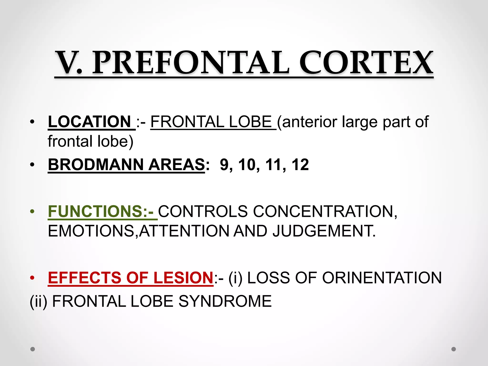 V. PREFONTAL CORTEX
• LOCATION :- FRONTAL LOBE (anterior large part of
frontal lobe)
• BRODMANN AREAS: 9, 10, 11, 12
• FUNCTIONS:- CONTROLS CONCENTRATION,
EMOTIONS,ATTENTION AND JUDGEMENT.
• EFFECTS OF LESION:- (i) LOSS OF ORINENTATION
(ii) FRONTAL LOBE SYNDROME
 