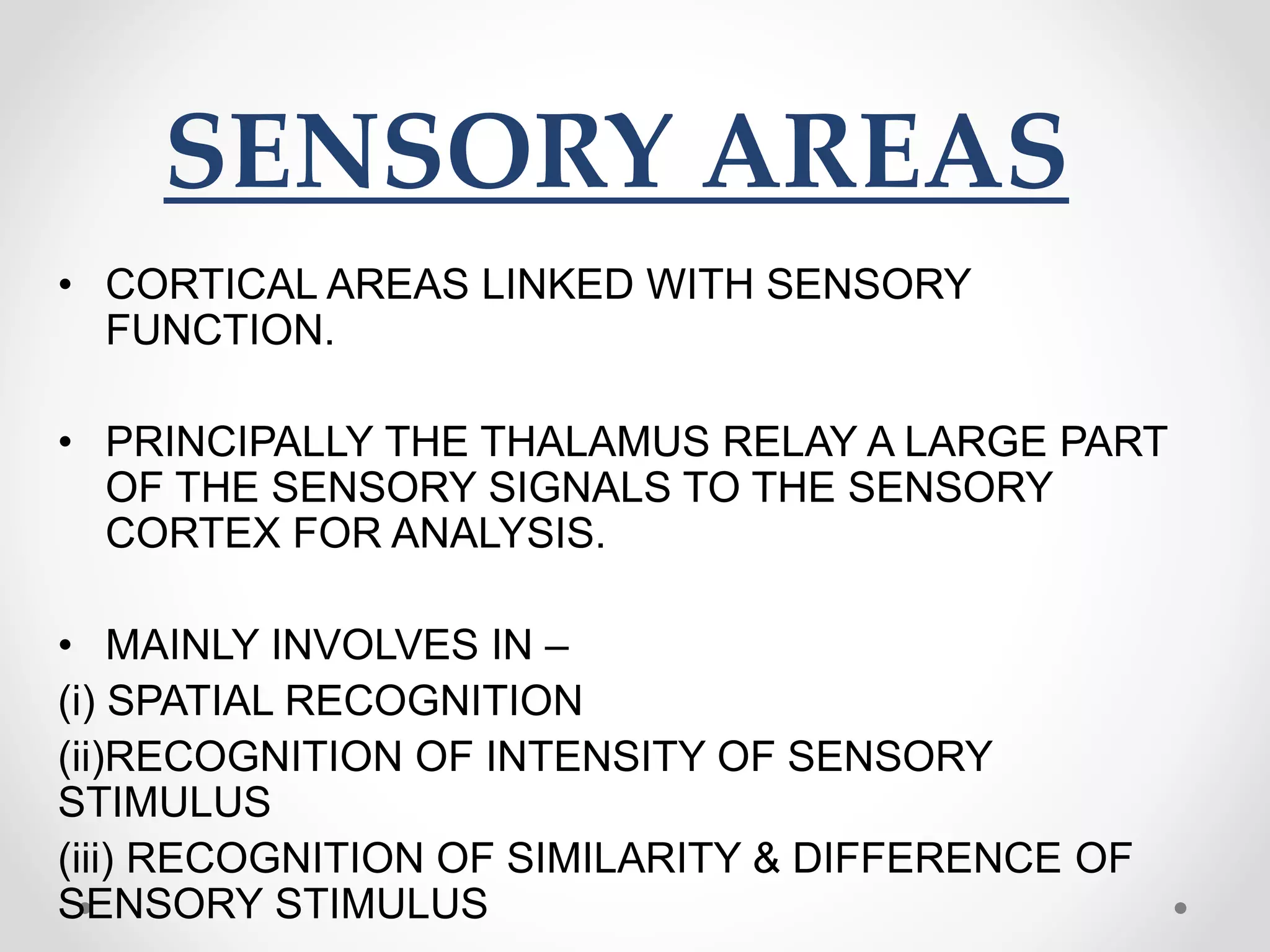 SENSORY AREAS
• CORTICAL AREAS LINKED WITH SENSORY
FUNCTION.
• PRINCIPALLY THE THALAMUS RELAY A LARGE PART
OF THE SENSORY SIGNALS TO THE SENSORY
CORTEX FOR ANALYSIS.
• MAINLY INVOLVES IN –
(i) SPATIAL RECOGNITION
(ii)RECOGNITION OF INTENSITY OF SENSORY
STIMULUS
(iii) RECOGNITION OF SIMILARITY & DIFFERENCE OF
SENSORY STIMULUS
 