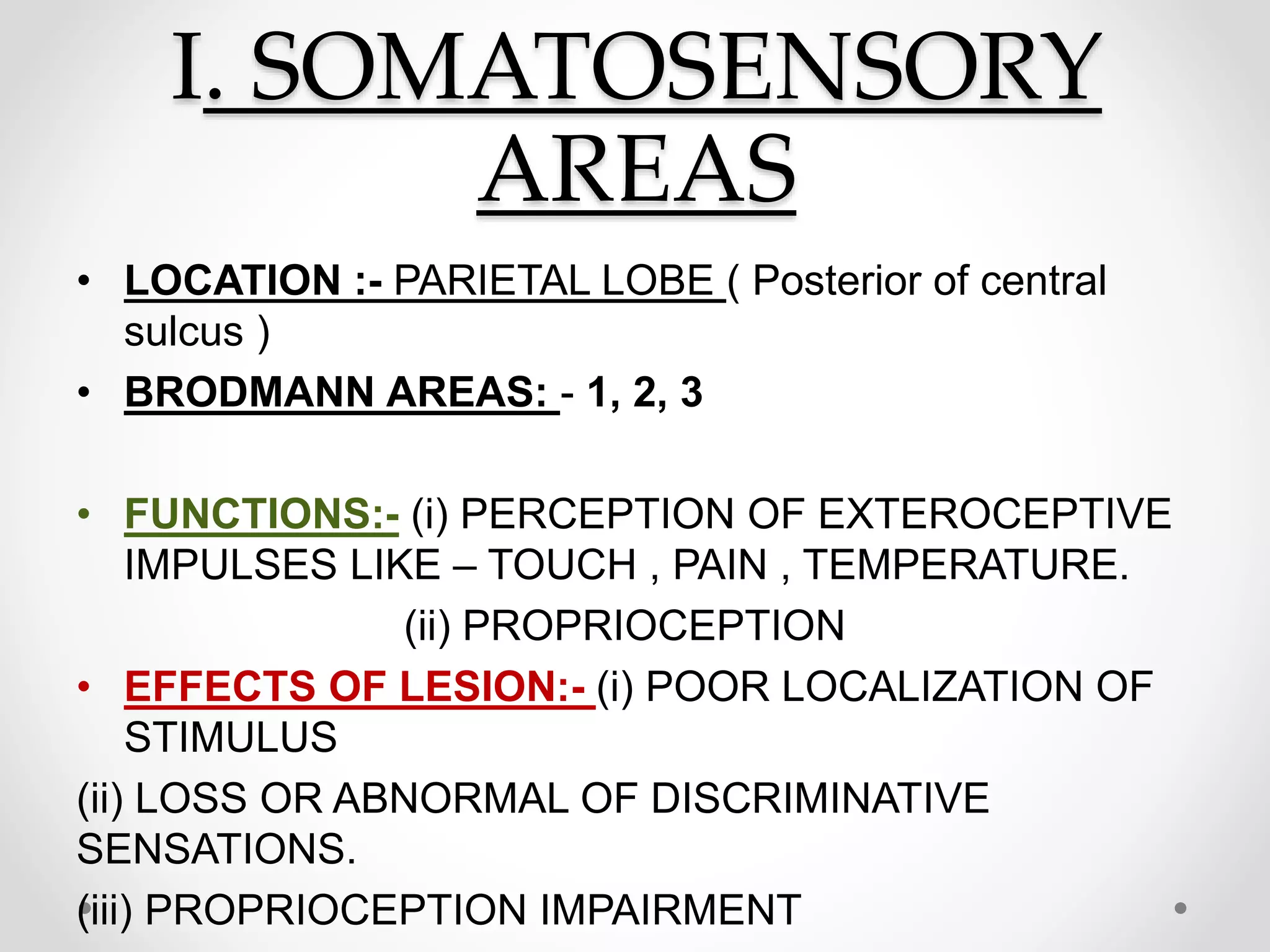 I. SOMATOSENSORY
AREAS
• LOCATION :- PARIETAL LOBE ( Posterior of central
sulcus )
• BRODMANN AREAS: - 1, 2, 3
• FUNCTIONS:- (i) PERCEPTION OF EXTEROCEPTIVE
IMPULSES LIKE – TOUCH , PAIN , TEMPERATURE.
(ii) PROPRIOCEPTION
• EFFECTS OF LESION:- (i) POOR LOCALIZATION OF
STIMULUS
(ii) LOSS OR ABNORMAL OF DISCRIMINATIVE
SENSATIONS.
(iii) PROPRIOCEPTION IMPAIRMENT
 