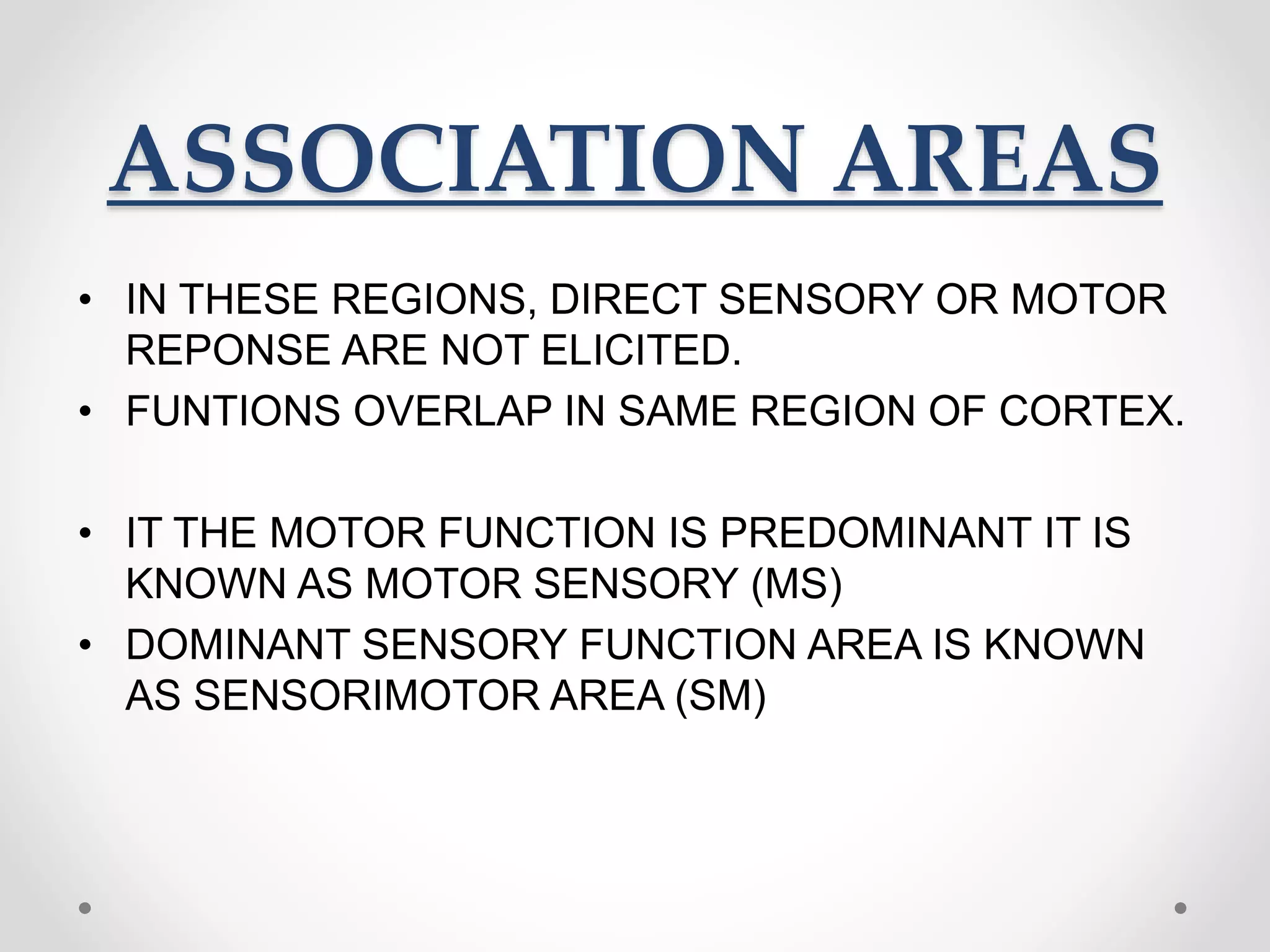 ASSOCIATION AREAS
• IN THESE REGIONS, DIRECT SENSORY OR MOTOR
REPONSE ARE NOT ELICITED.
• FUNTIONS OVERLAP IN SAME REGION OF CORTEX.
• IT THE MOTOR FUNCTION IS PREDOMINANT IT IS
KNOWN AS MOTOR SENSORY (MS)
• DOMINANT SENSORY FUNCTION AREA IS KNOWN
AS SENSORIMOTOR AREA (SM)
 