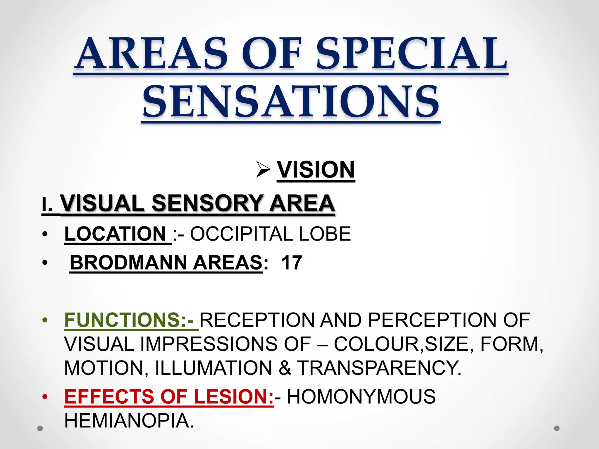 AREAS OF SPECIAL
SENSATIONS
 VISION
I. VISUAL SENSORY AREA
• LOCATION :- OCCIPITAL LOBE
• BRODMANN AREAS: 17
• FUNCTIONS:- RECEPTION AND PERCEPTION OF
VISUAL IMPRESSIONS OF – COLOUR,SIZE, FORM,
MOTION, ILLUMATION & TRANSPARENCY.
• EFFECTS OF LESION:- HOMONYMOUS
HEMIANOPIA.
 