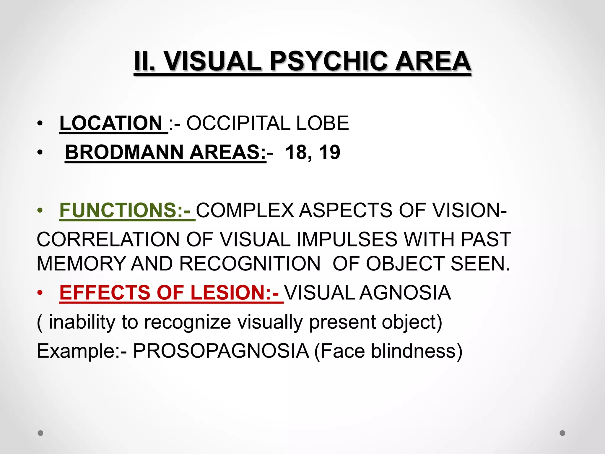 II. VISUAL PSYCHIC AREA
• LOCATION :- OCCIPITAL LOBE
• BRODMANN AREAS:- 18, 19
• FUNCTIONS:- COMPLEX ASPECTS OF VISION-
CORRELATION OF VISUAL IMPULSES WITH PAST
MEMORY AND RECOGNITION OF OBJECT SEEN.
• EFFECTS OF LESION:- VISUAL AGNOSIA
( inability to recognize visually present object)
Example:- PROSOPAGNOSIA (Face blindness)
 