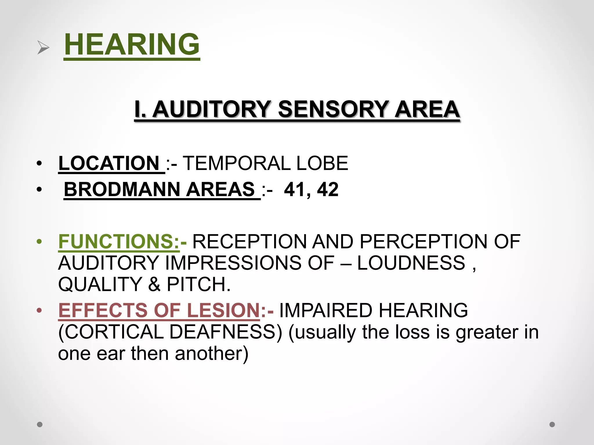  HEARING
I. AUDITORY SENSORY AREA
• LOCATION :- TEMPORAL LOBE
• BRODMANN AREAS :- 41, 42
• FUNCTIONS:- RECEPTION AND PERCEPTION OF
AUDITORY IMPRESSIONS OF – LOUDNESS ,
QUALITY & PITCH.
• EFFECTS OF LESION:- IMPAIRED HEARING
(CORTICAL DEAFNESS) (usually the loss is greater in
one ear then another)
 