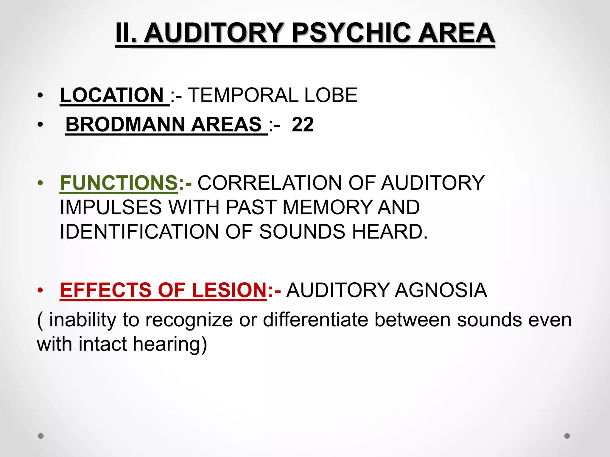 II. AUDITORY PSYCHIC AREA
• LOCATION :- TEMPORAL LOBE
• BRODMANN AREAS :- 22
• FUNCTIONS:- CORRELATION OF AUDITORY
IMPULSES WITH PAST MEMORY AND
IDENTIFICATION OF SOUNDS HEARD.
• EFFECTS OF LESION:- AUDITORY AGNOSIA
( inability to recognize or differentiate between sounds even
with intact hearing)
 