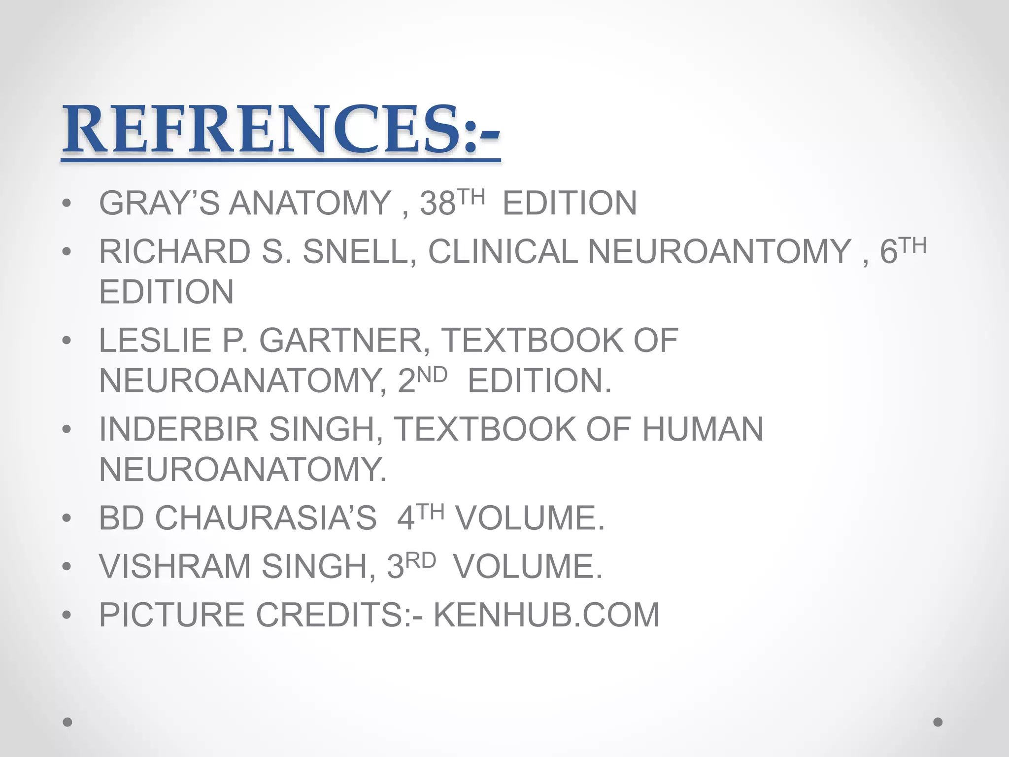 REFRENCES:-
• GRAY’S ANATOMY , 38TH EDITION
• RICHARD S. SNELL, CLINICAL NEUROANTOMY , 6TH
EDITION
• LESLIE P. GARTNER, TEXTBOOK OF
NEUROANATOMY, 2ND EDITION.
• INDERBIR SINGH, TEXTBOOK OF HUMAN
NEUROANATOMY.
• BD CHAURASIA’S 4TH VOLUME.
• VISHRAM SINGH, 3RD VOLUME.
• PICTURE CREDITS:- KENHUB.COM
 
