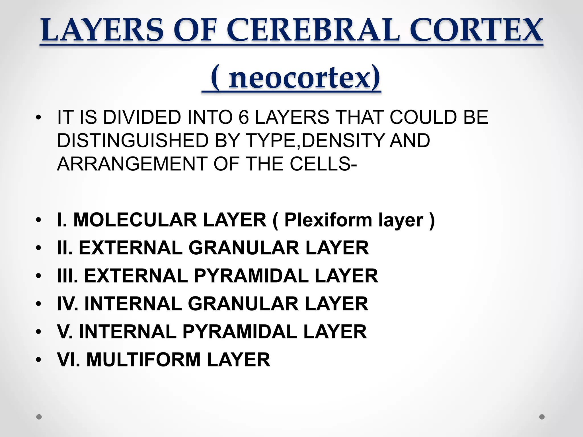 LAYERS OF CEREBRAL CORTEX
( neocortex)
• IT IS DIVIDED INTO 6 LAYERS THAT COULD BE
DISTINGUISHED BY TYPE,DENSITY AND
ARRANGEMENT OF THE CELLS-
• I. MOLECULAR LAYER ( Plexiform layer )
• II. EXTERNAL GRANULAR LAYER
• III. EXTERNAL PYRAMIDAL LAYER
• IV. INTERNAL GRANULAR LAYER
• V. INTERNAL PYRAMIDAL LAYER
• VI. MULTIFORM LAYER
 