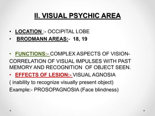 II. VISUAL PSYCHIC AREA
• LOCATION :- OCCIPITAL LOBE
• BRODMANN AREAS:- 18, 19
• FUNCTIONS:- COMPLEX ASPECTS OF VISION-
CORRELATION OF VISUAL IMPULSES WITH PAST
MEMORY AND RECOGNITION OF OBJECT SEEN.
• EFFECTS OF LESION:- VISUAL AGNOSIA
( inability to recognize visually present object)
Example:- PROSOPAGNOSIA (Face blindness)
 