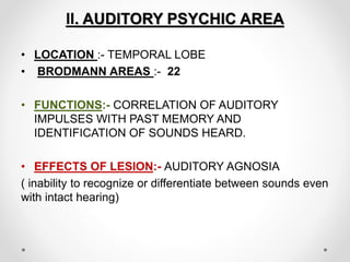 II. AUDITORY PSYCHIC AREA
• LOCATION :- TEMPORAL LOBE
• BRODMANN AREAS :- 22
• FUNCTIONS:- CORRELATION OF AUDITORY
IMPULSES WITH PAST MEMORY AND
IDENTIFICATION OF SOUNDS HEARD.
• EFFECTS OF LESION:- AUDITORY AGNOSIA
( inability to recognize or differentiate between sounds even
with intact hearing)
 
