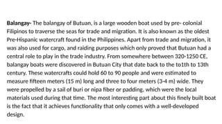 Balangay- The balangay of Butuan, is a large wooden boat used by pre- colonial
Filipinos to traverse the seas for trade and migration. It is also known as the oldest
Pre-Hispanic watercraft found in the Philippines. Apart from trade and migration, it
was also used for cargo, and raiding purposes which only proved that Butuan had a
central role to play in the trade industry. From somewhere between 320-1250 CE,
balangay boats were discovered in Butuan City that date back to the to1th to 13th
century. These watercrafts could hold 60 to 90 people and were estimated to
measure fifteen meters (15 m) long and three to four meters (3-4 m) wide. They
were propelled by a sail of buri or nipa fiber or padding, which were the local
materials used during that time. The most interesting part about this finely built boat
is the fact that it achieves functionality that only comes with a well-developed
design.
 