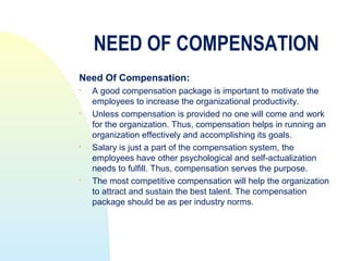 NEED OF COMPENSATION
Need Of Compensation:
   A good compensation package is important to motivate the
    employees to increase the organizational productivity.
   Unless compensation is provided no one will come and work
    for the organization. Thus, compensation helps in running an
    organization effectively and accomplishing its goals.
   Salary is just a part of the compensation system, the
    employees have other psychological and self-actualization
    needs to fulfill. Thus, compensation serves the purpose.

    The most competitive compensation will help the organization
    to attract and sustain the best talent. The compensation
    package should be as per industry norms.
 