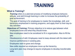 TRAINING
What is Training?
 Training refers to a planned process of modifying employee behavior,
  attitude, and skill through learning in order to increase the probability of
  goal achievement.
 The goal of training is for employees to master the knowledge, skill, and
  behaviors emphasized in training programs, and apply them to their day-to-
  day activities
Objectives of Training: Primary objective is to reduce gap between what
  employees know and what they should know.

  New employees need to be socialized to fit in organization. Also to fill the
  gap.
 Obsolescence of skill. Employees need to keep abreast with the latest skill.
 Improve performance in existing jobs.
 Employees want to grow and change.
 New skills required as employees move up the hierarchy.
 Long term plan may change & require employees to develop transferrable
  skills.
 