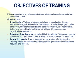 OBJECTIVES OF TRAINING
Primary objective is to reduce gap between what employees know and what
   they should know.
Objectives are:
1. Socialization: Training important technique of socialization the new
   employee in organization culture. Socialization or induction program helps
   employee understand organizational policies, structure, role relationship,
   behavioral norm. Employee blends his attitude & behavior as per
   organization expectation.
2. Removing Obsolescence: Update skills & knowledge. Technology change
   is very fast & organizations need to keep pace with change. Ex: computer
3. Future Job Needs: Train employees to prepare them for future roles.
   Training needs are identified by finding out the gap between competencies
   required and present.
 