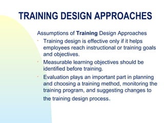 TRAINING DESIGN APPROACHES
   Assumptions of Training Design Approaches
    Training design is effective only if it helps
     employees reach instructional or training goals
     and objectives.
    Measurable learning objectives should be
     identified before training.
      Evaluation plays an important part in planning
       and choosing a training method, monitoring the
       training program, and suggesting changes to
       the training design process.
 