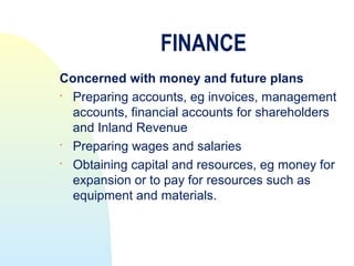 FINANCE
Concerned with money and future plans

  Preparing accounts, eg invoices, management
  accounts, financial accounts for shareholders
  and Inland Revenue

  Preparing wages and salaries

  Obtaining capital and resources, eg money for
  expansion or to pay for resources such as
  equipment and materials.
 