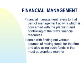 FINANCIAL MANAGEMENT
 Financial management refers to that
    part of management activity which is
    concerned with the planning and
    controlling of the firm’s financial
    resources.
 It deals with finding out various
    sources of raising funds for the firm
    and also using such funds in the
    most appropriate manner
 