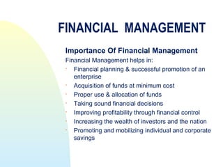FINANCIAL MANAGEMENT
 Importance Of Financial Management
 Financial Management helps in:
   Financial planning & successful promotion of an
    enterprise
   Acquisition of funds at minimum cost
   Proper use & allocation of funds
   Taking sound financial decisions
   Improving profitability through financial control
   Increasing the wealth of investors and the nation
   Promoting and mobilizing individual and corporate
    savings
 