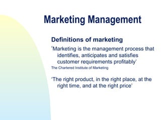 Marketing Management
 Definitions of marketing
 ‘Marketing is the management process that
    identifies, anticipates and satisfies
    customer requirements profitably’
 The Chartered Institute of Marketing


 ‘The right product, in the right place, at the
    right time, and at the right price’
 