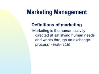 Marketing Management
 Definitions of marketing
 ‘Marketing is the human activity
   directed at satisfying human needs
   and wants through an exchange
   process’ - Kotler 1980
 