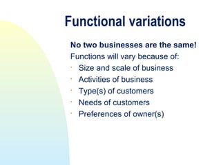 Functional variations
No two businesses are the same!
Functions will vary because of:
 Size and scale of business
 Activities of business

  Type(s) of customers

  Needs of customers
 Preferences of owner(s)
 