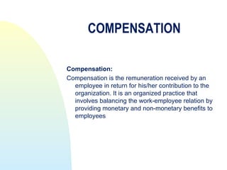 COMPENSATION

Compensation:
Compensation is the remuneration received by an
  employee in return for his/her contribution to the
  organization. It is an organized practice that
  involves balancing the work-employee relation by
  providing monetary and non-monetary benefits to
  employees
 