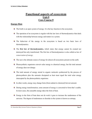 St. Xavier’s College, Mahuadanr
Dr. Emasushan Minj (Assistant Professor) Depatment of Botany Page 1
Functional aspects of ecosystem
Unit-9
Core Course-9
Energy Flow
The Earth is an open system of energy. It is the key function in the ecosystem.
The operation of an ecosystem is regular with the law laws of thermodynamics that deals
with the relationship between energy and matter in a system.
The behaviour of the energy in the ecosystem is based on two basic laws of
thermodynamics.
The first law of thermodynamics, which states that energy cannot be created nor
destroyed but only transformed. The first law of thermodynamics is also called as law of
conservation of energy.
The sun is the ultimate source of energy for almost all ecosystems present on the earth.
Photosynthetic organisms convert solar energy to chemical energy, but the total amount
of energy does not change.
The total amount of energy stored in organic molecule synthesized by the process of
photosynthesis plus the amounts dissipated as heat must equal the total solar energy
intercepted by the photosynthetic organisms.
In other words, energy may change form (from radiant to chemical) but not amount.
During energy transformation, some amount of energy is converted to form that’s usable.
In most cases, this unusable energy takes the form of heat.
Energy in the form of heat does not do work it goes to increase the randomness of the
universe. The degree of randomness or disorder in the system is known as entropy.
 