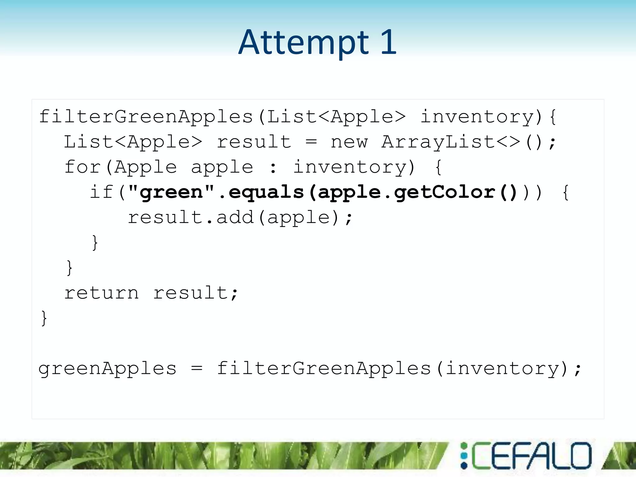 filterGreenApples(List<Apple> inventory){
List<Apple> result = new ArrayList<>();
for(Apple apple : inventory) {
if("green".equals(apple.getColor())) {
result.add(apple);
}
}
return result;
}
greenApples = filterGreenApples(inventory);
Attempt 1
 
