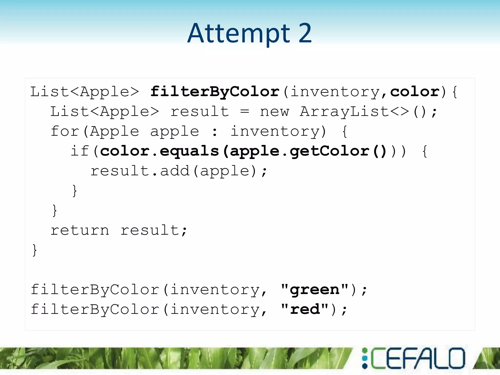 List<Apple> filterByColor(inventory,color){
List<Apple> result = new ArrayList<>();
for(Apple apple : inventory) {
if(color.equals(apple.getColor())) {
result.add(apple);
}
}
return result;
}
filterByColor(inventory, "green");
filterByColor(inventory, "red");
Attempt 2
 