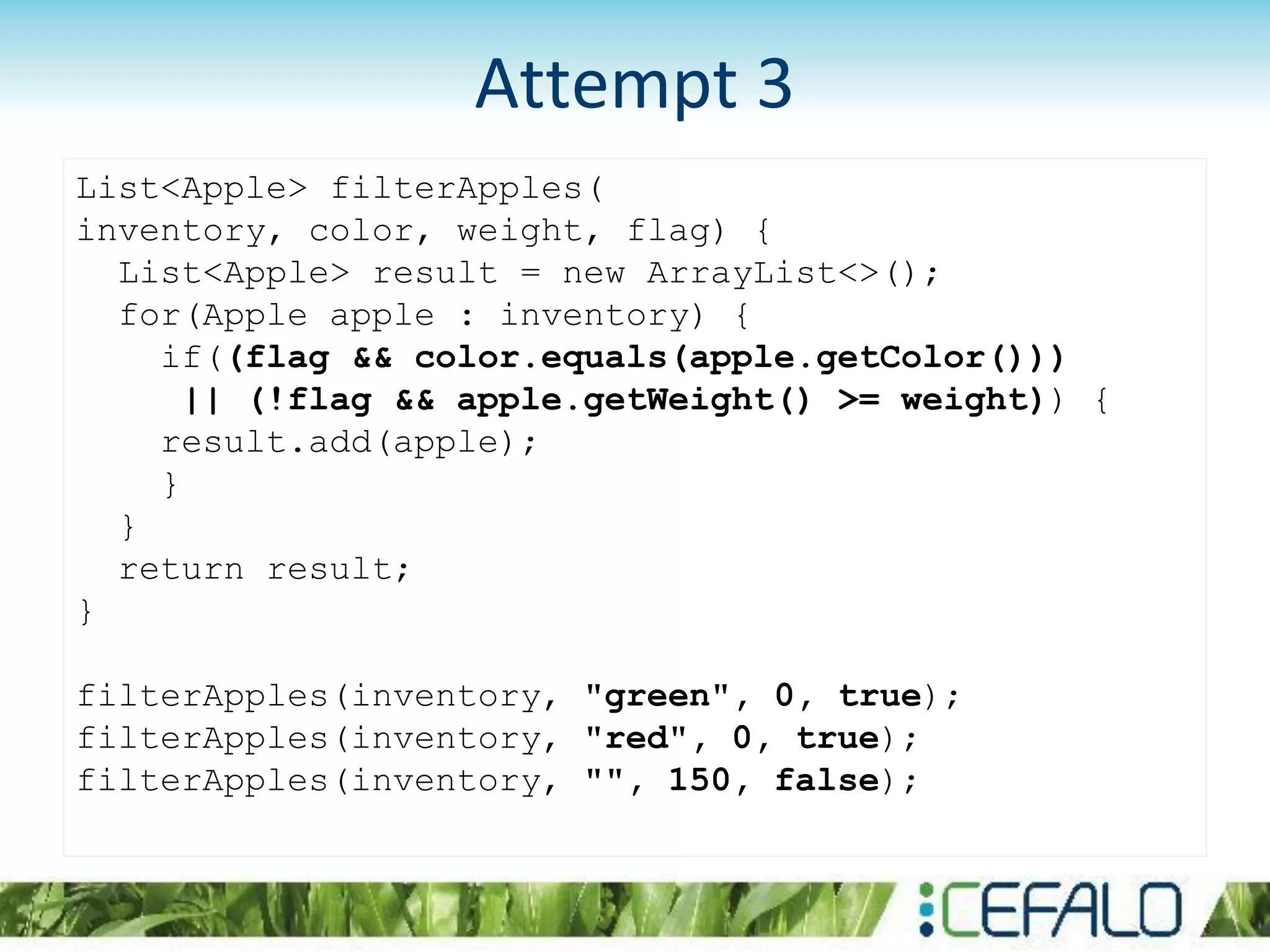 Attempt 3
List<Apple> filterApples(
inventory, color, weight, flag) {
List<Apple> result = new ArrayList<>();
for(Apple apple : inventory) {
if((flag && color.equals(apple.getColor()))
|| (!flag && apple.getWeight() >= weight)) {
result.add(apple);
}
}
return result;
}
filterApples(inventory, "green", 0, true);
filterApples(inventory, "red", 0, true);
filterApples(inventory, "", 150, false);
 