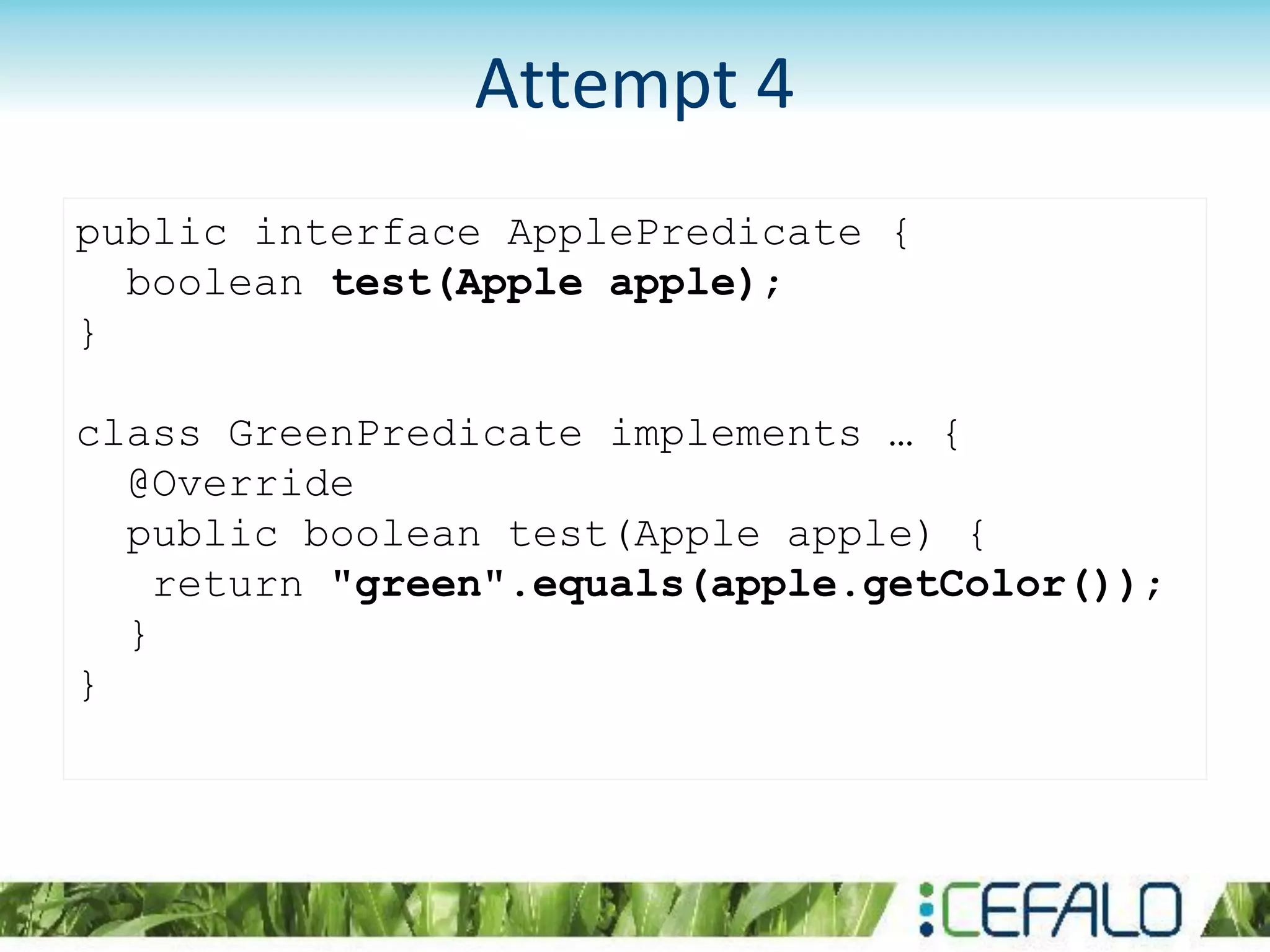 public interface ApplePredicate {
boolean test(Apple apple);
}
class GreenPredicate implements … {
@Override
public boolean test(Apple apple) {
return "green".equals(apple.getColor());
}
}
Attempt 4
 