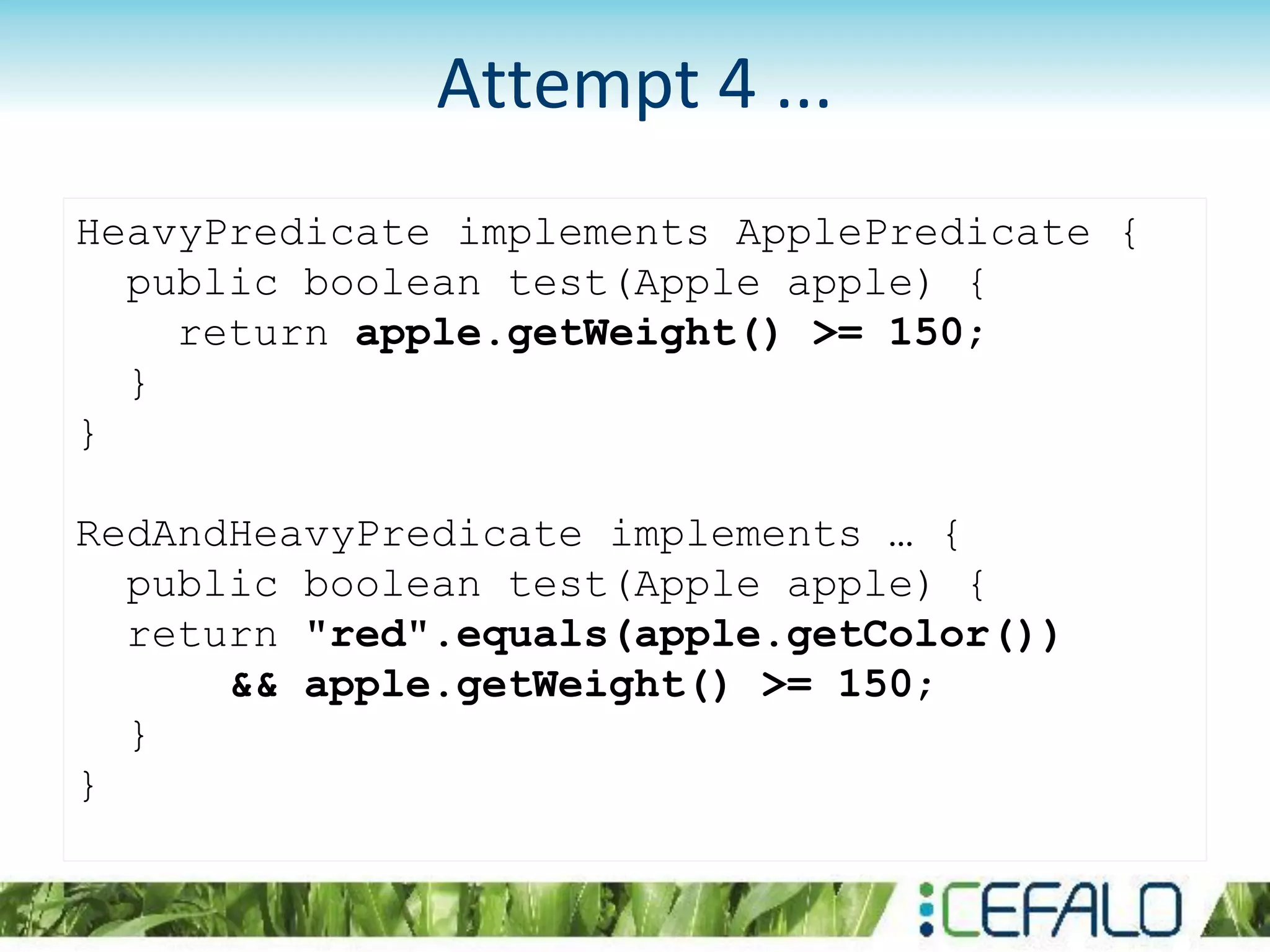 HeavyPredicate implements ApplePredicate {
public boolean test(Apple apple) {
return apple.getWeight() >= 150;
}
}
RedAndHeavyPredicate implements … {
public boolean test(Apple apple) {
return "red".equals(apple.getColor())
&& apple.getWeight() >= 150;
}
}
Attempt 4 ...
 