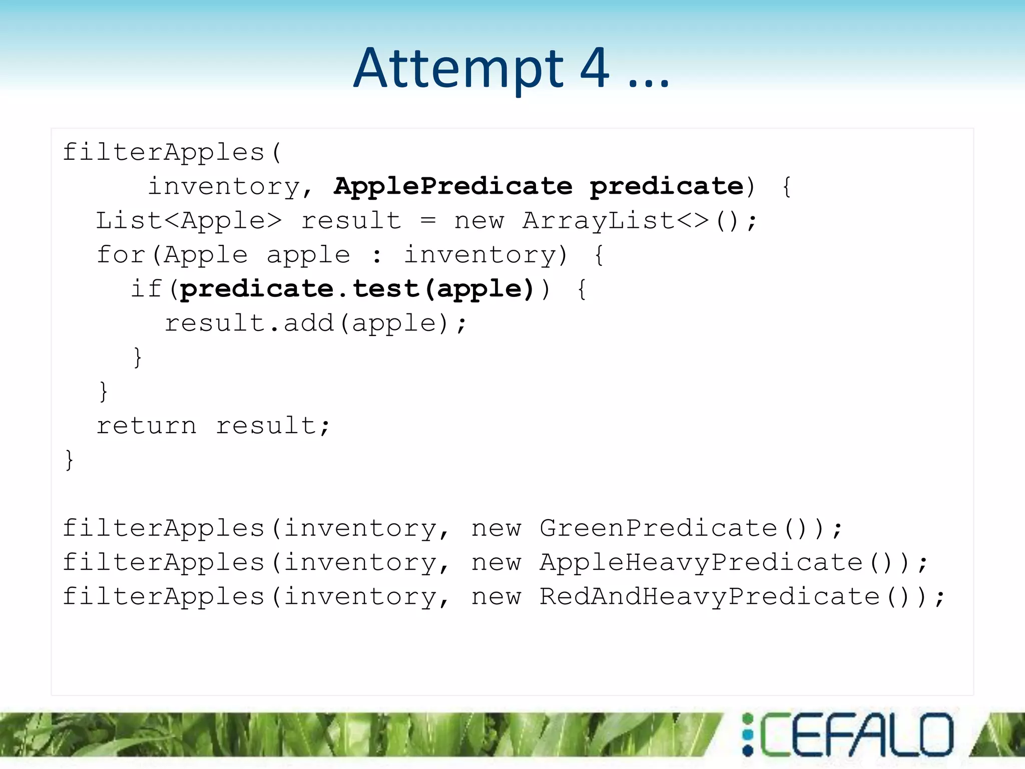 filterApples(
inventory, ApplePredicate predicate) {
List<Apple> result = new ArrayList<>();
for(Apple apple : inventory) {
if(predicate.test(apple)) {
result.add(apple);
}
}
return result;
}
filterApples(inventory, new GreenPredicate());
filterApples(inventory, new AppleHeavyPredicate());
filterApples(inventory, new RedAndHeavyPredicate());
Attempt 4 ...
 