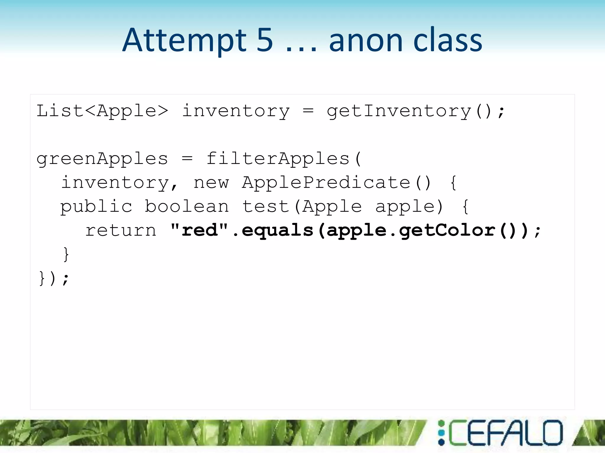 List<Apple> inventory = getInventory();
greenApples = filterApples(
inventory, new ApplePredicate() {
public boolean test(Apple apple) {
return "red".equals(apple.getColor());
}
});
Attempt 5 … anon class
 