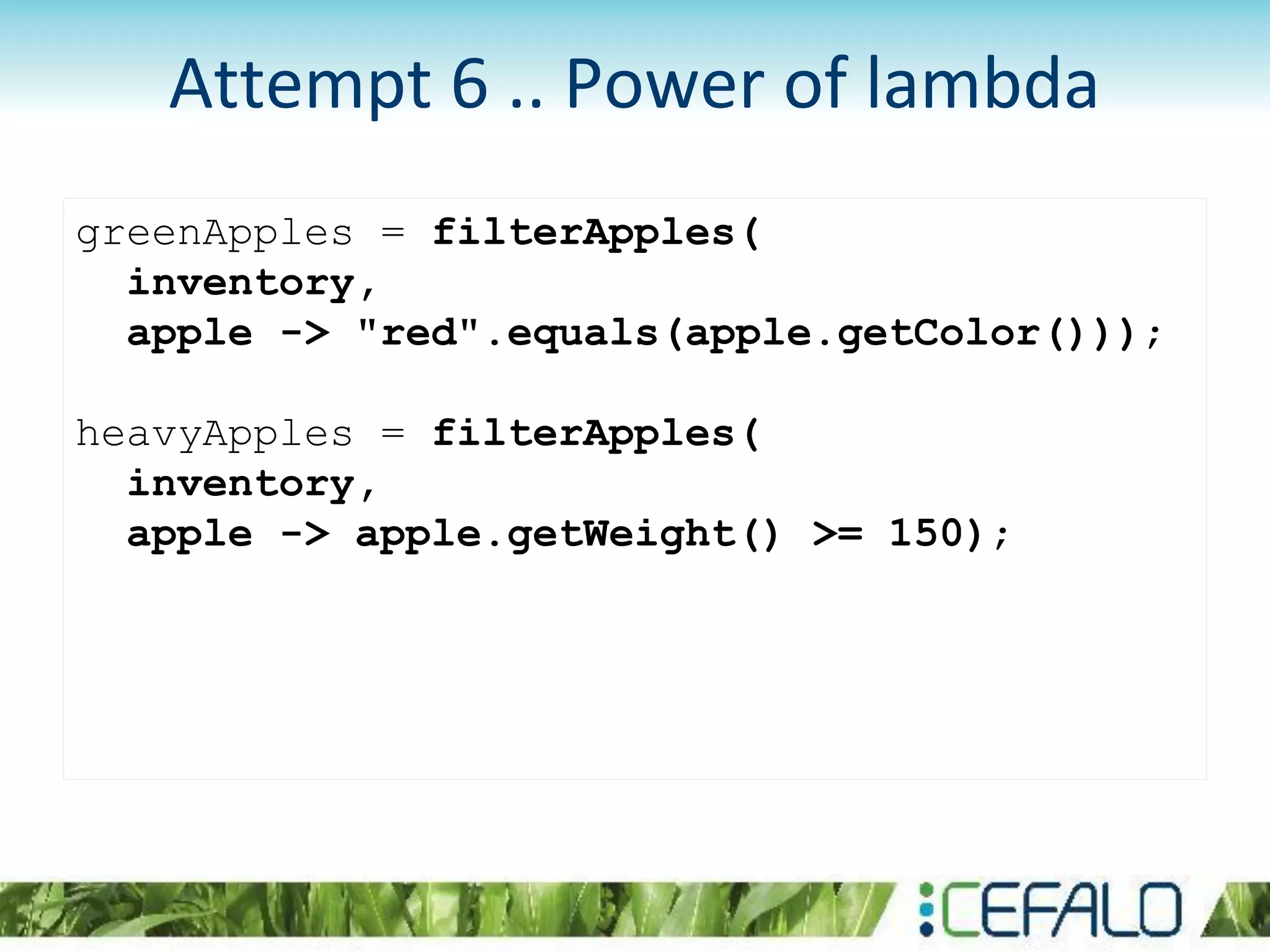 greenApples = filterApples(
inventory,
apple -> "red".equals(apple.getColor()));
heavyApples = filterApples(
inventory,
apple -> apple.getWeight() >= 150);
Attempt 6 .. Power of lambda
 