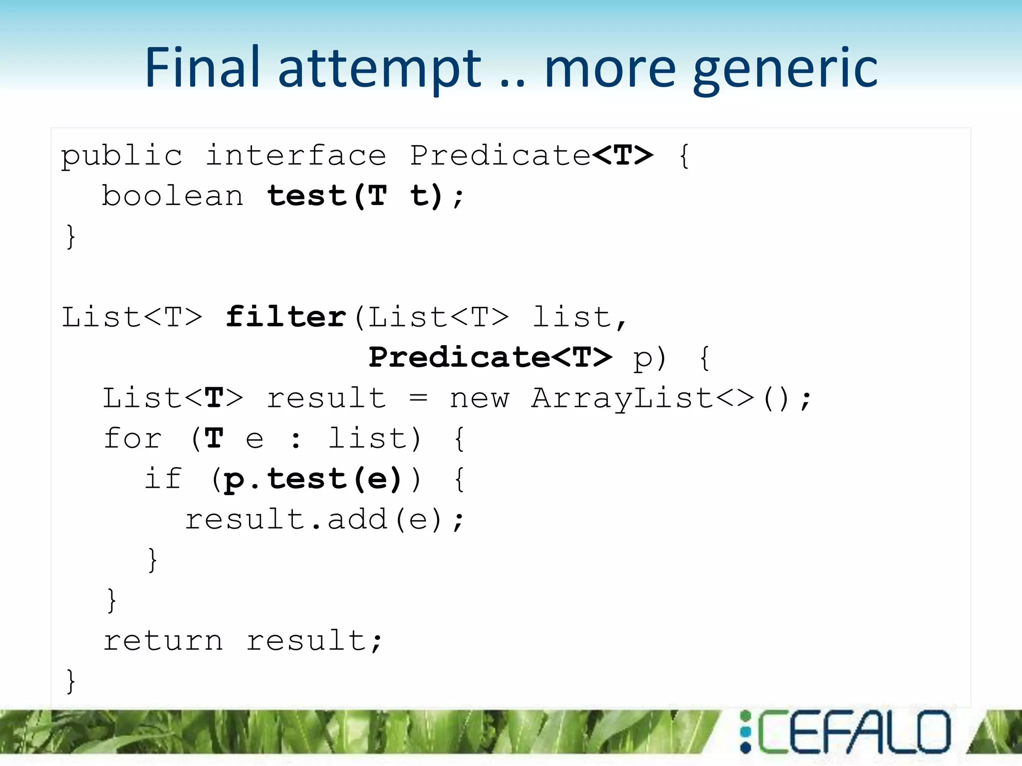 public interface Predicate<T> {
boolean test(T t);
}
List<T> filter(List<T> list,
Predicate<T> p) {
List<T> result = new ArrayList<>();
for (T e : list) {
if (p.test(e)) {
result.add(e);
}
}
return result;
}
Final attempt .. more generic
 