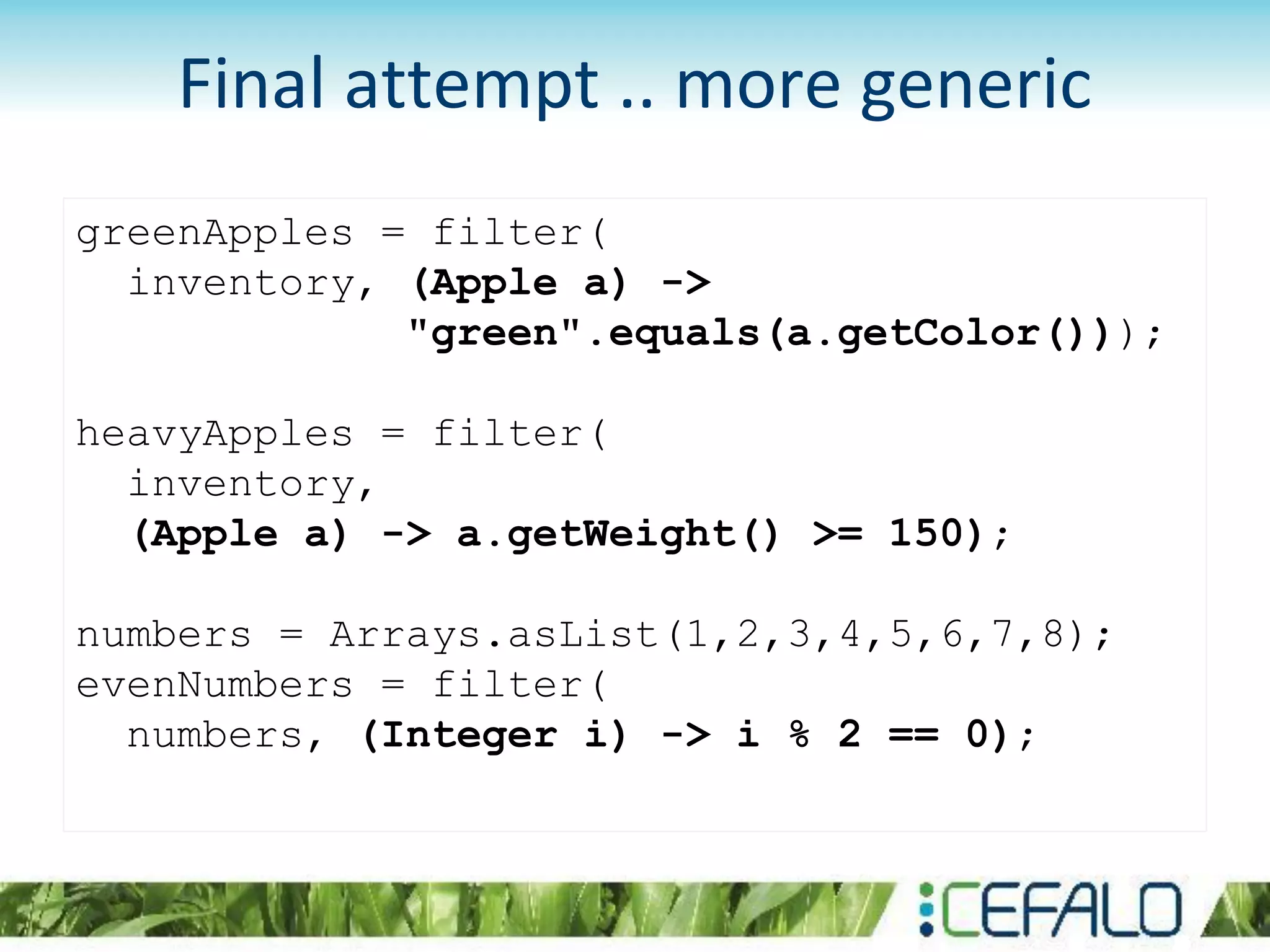 greenApples = filter(
inventory, (Apple a) ->
"green".equals(a.getColor()));
heavyApples = filter(
inventory,
(Apple a) -> a.getWeight() >= 150);
numbers = Arrays.asList(1,2,3,4,5,6,7,8);
evenNumbers = filter(
numbers, (Integer i) -> i % 2 == 0);
Final attempt .. more generic
 