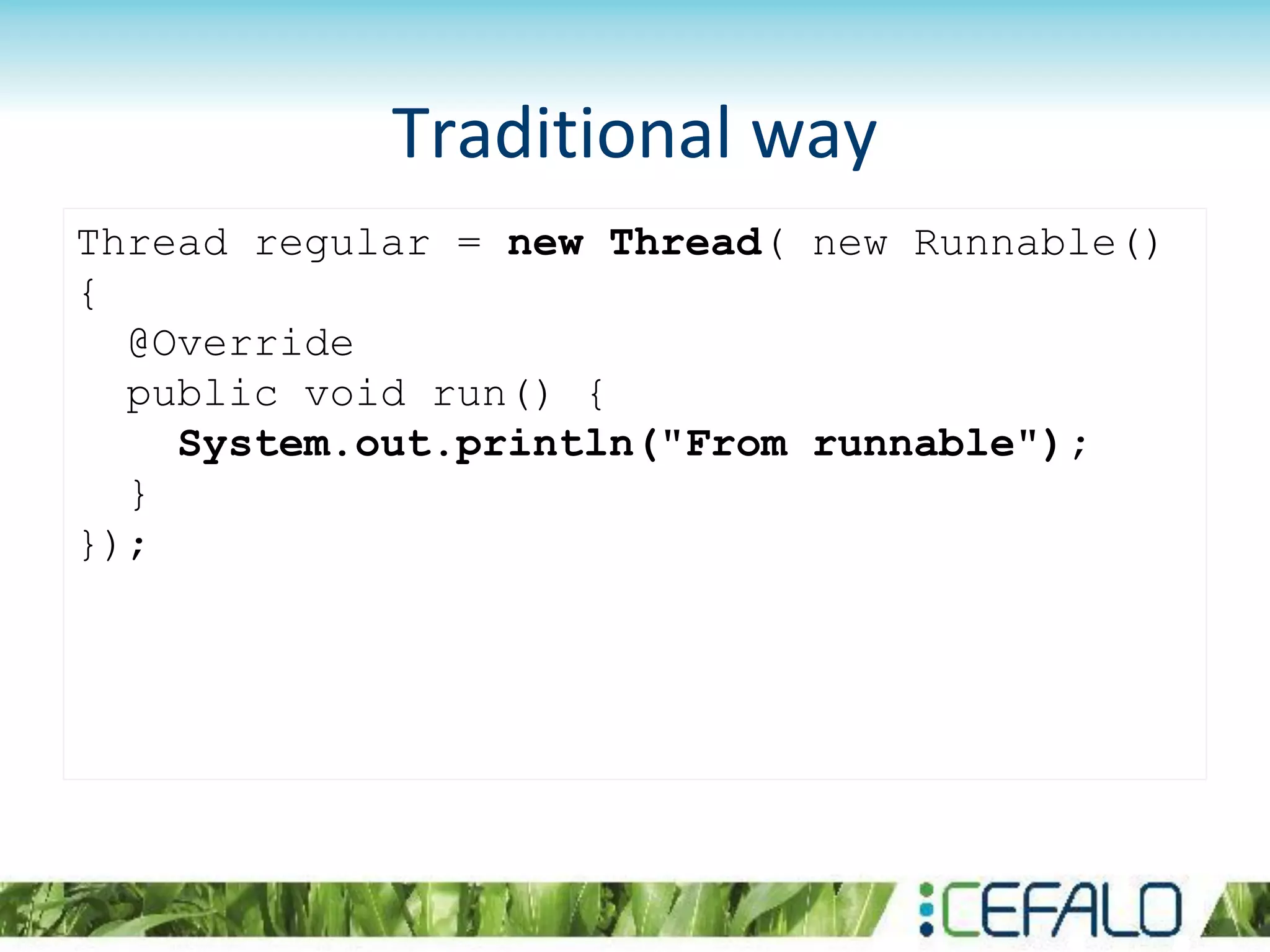 Thread regular = new Thread( new Runnable()
{
@Override
public void run() {
System.out.println("From runnable");
}
});
Traditional way
 