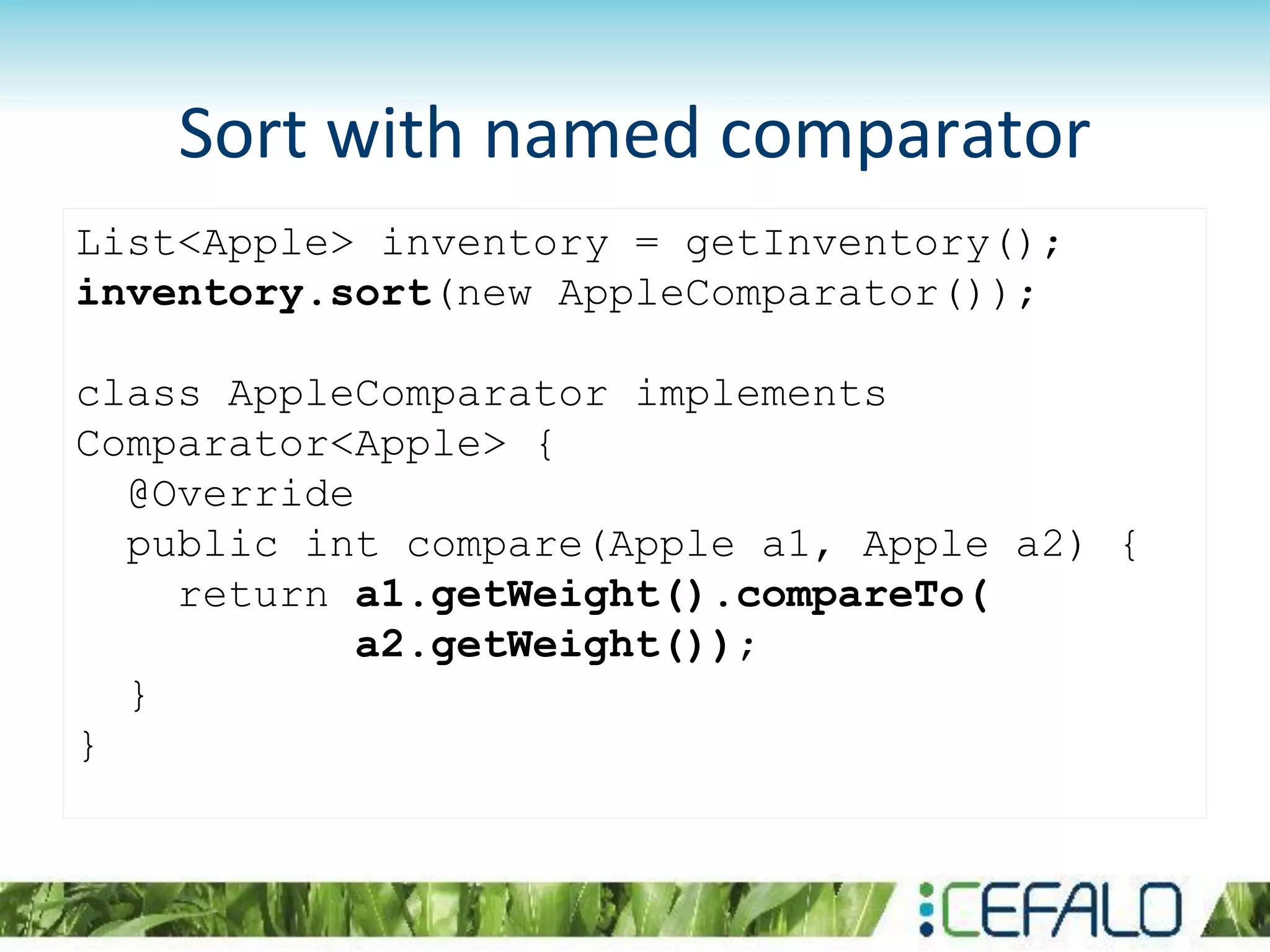 List<Apple> inventory = getInventory();
inventory.sort(new AppleComparator());
class AppleComparator implements
Comparator<Apple> {
@Override
public int compare(Apple a1, Apple a2) {
return a1.getWeight().compareTo(
a2.getWeight());
}
}
Sort with named comparator
 