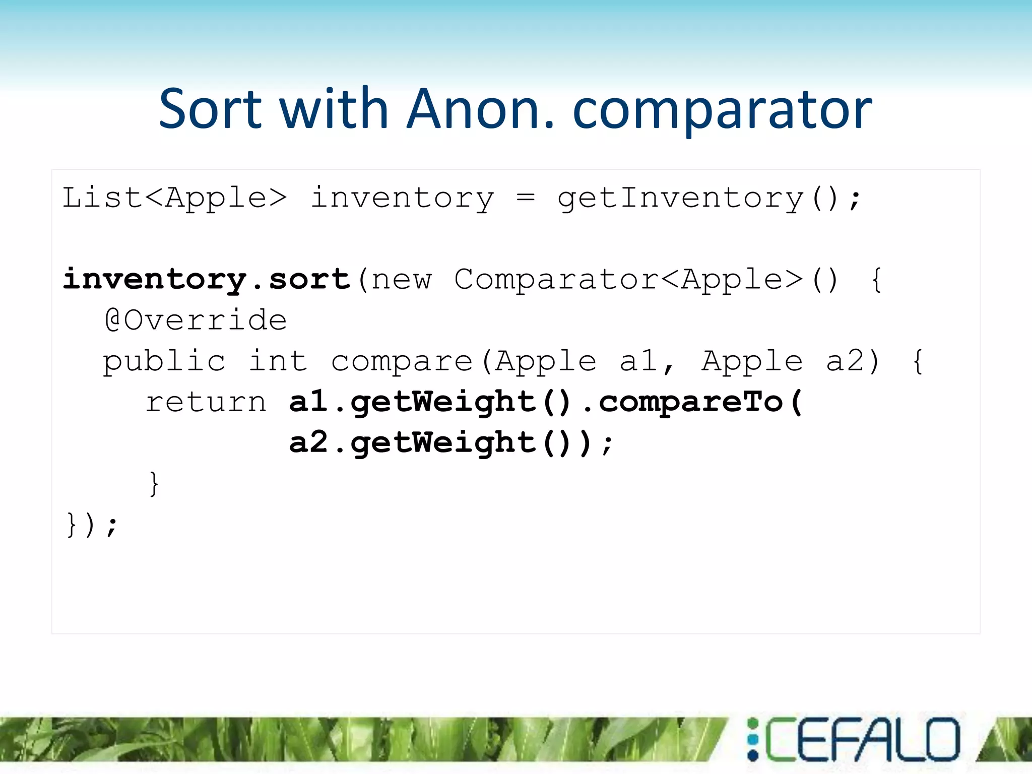 List<Apple> inventory = getInventory();
inventory.sort(new Comparator<Apple>() {
@Override
public int compare(Apple a1, Apple a2) {
return a1.getWeight().compareTo(
a2.getWeight());
}
});
Sort with Anon. comparator
 