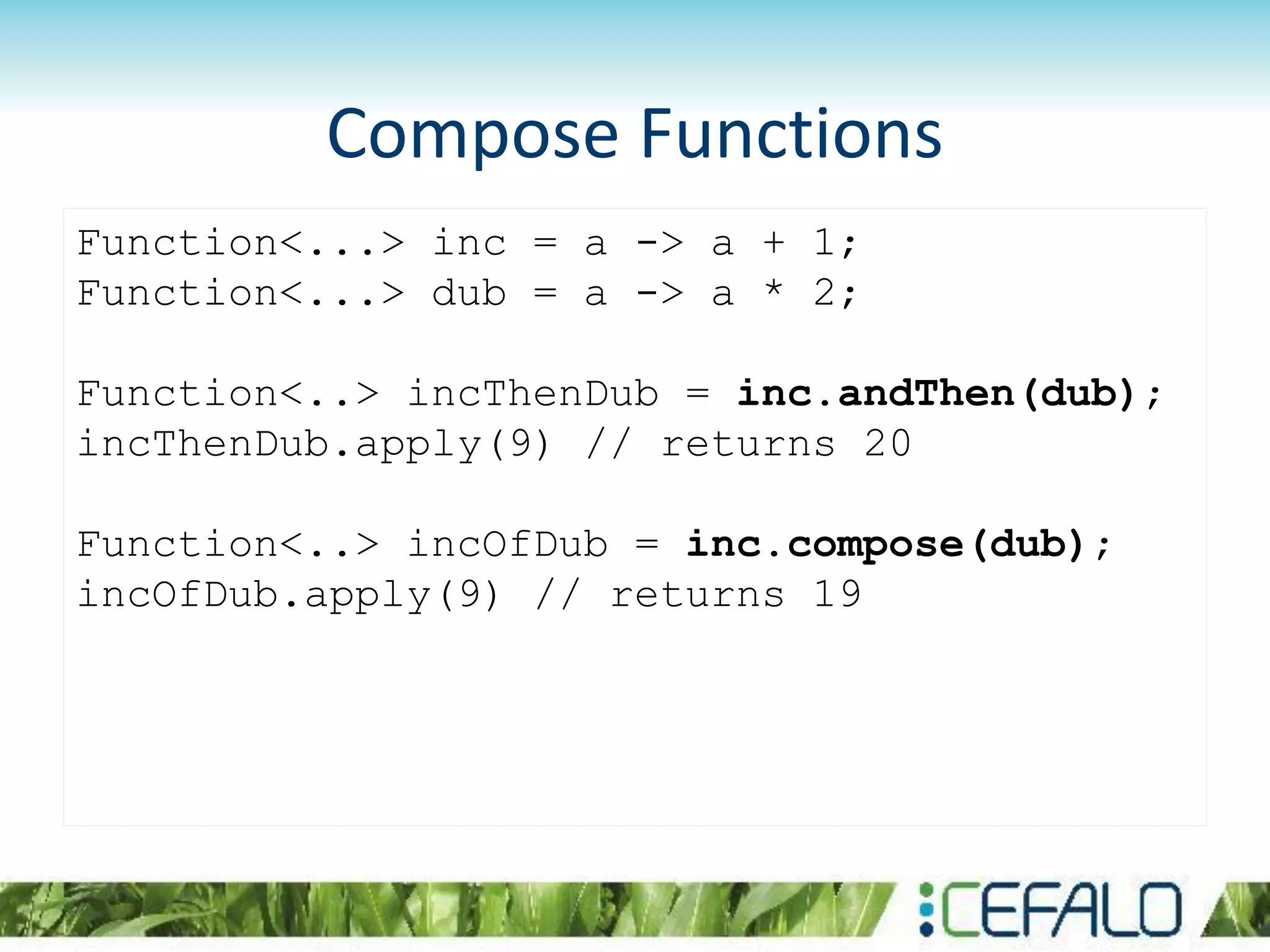 Compose Functions
Function<...> inc = a -> a + 1;
Function<...> dub = a -> a * 2;
Function<..> incThenDub = inc.andThen(dub);
incThenDub.apply(9) // returns 20
Function<..> incOfDub = inc.compose(dub);
incOfDub.apply(9) // returns 19
 
