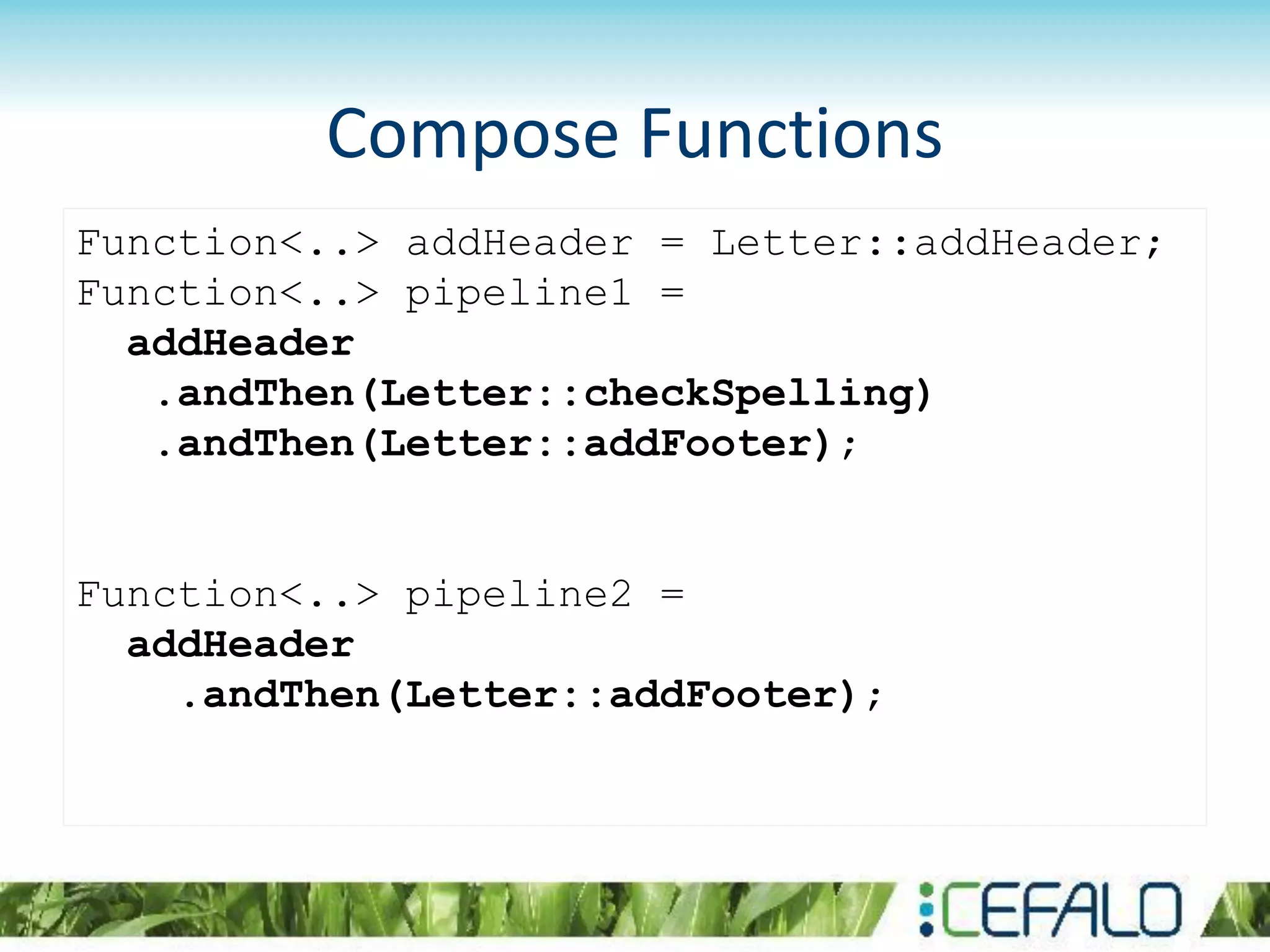 Compose Functions
Function<..> addHeader = Letter::addHeader;
Function<..> pipeline1 =
addHeader
.andThen(Letter::checkSpelling)
.andThen(Letter::addFooter);
Function<..> pipeline2 =
addHeader
.andThen(Letter::addFooter);
 