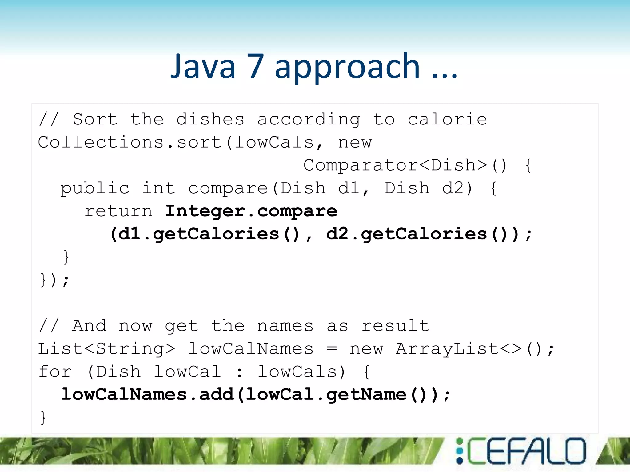 Java 7 approach ...
// Sort the dishes according to calorie
Collections.sort(lowCals, new
Comparator<Dish>() {
public int compare(Dish d1, Dish d2) {
return Integer.compare
(d1.getCalories(), d2.getCalories());
}
});
// And now get the names as result
List<String> lowCalNames = new ArrayList<>();
for (Dish lowCal : lowCals) {
lowCalNames.add(lowCal.getName());
}
 
